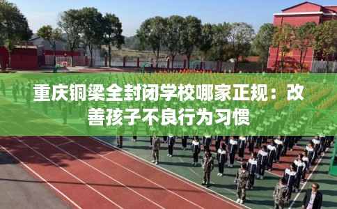重庆铜梁全封闭学校哪家正规：改善孩子不良行为习惯