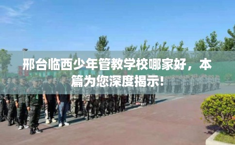 邢台临西少年管教学校哪家好，本篇为您深度揭示!