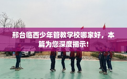 邢台临西少年管教学校哪家好，本篇为您深度揭示!