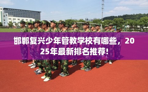 邯郸复兴少年管教学校有哪些，2025年最新排名推荐!