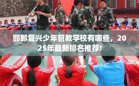 邯郸复兴少年管教学校有哪些，2025年最新排名推荐!