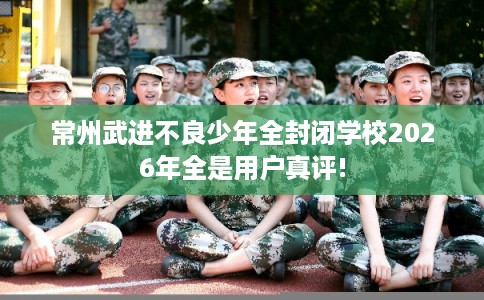 常州武进不良少年全封闭学校2026年全是用户真评!