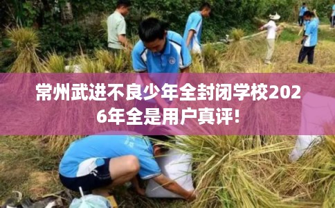 常州武进不良少年全封闭学校2026年全是用户真评!