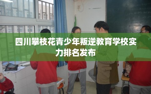 四川攀枝花青少年叛逆教育学校实力排名发布