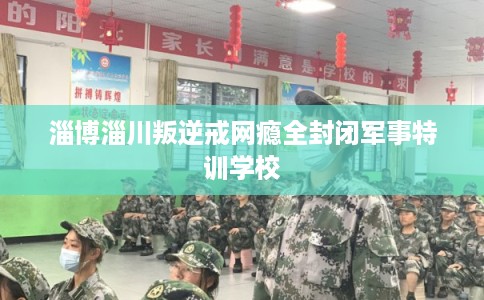 淄博淄川叛逆戒网瘾全封闭军事特训学校 淄博淄川叛逆戒网瘾全封闭军事特训学校