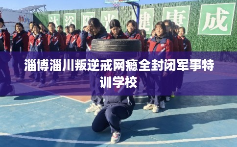 淄博淄川叛逆戒网瘾全封闭军事特训学校