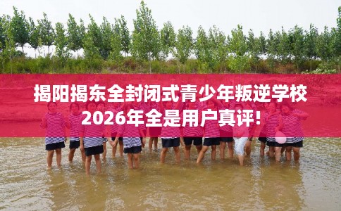揭阳揭东全封闭式青少年叛逆学校2026年全是用户真评!