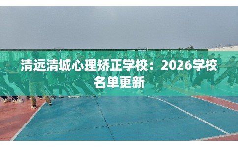 清远清城心理矫正学校：2026学校名单更新