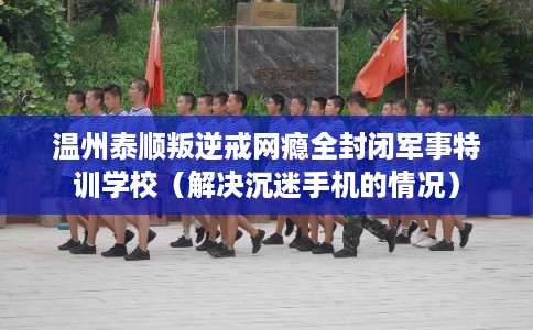 温州泰顺叛逆戒网瘾全封闭军事特训学校（解决沉迷手机的情况）
