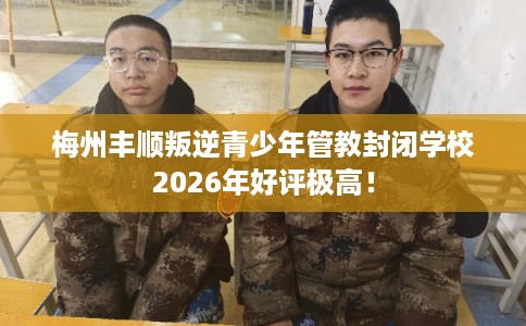 梅州丰顺叛逆青少年管教封闭学校2026年好评极高! 梅州丰顺叛逆青少年管教封闭学校2026年好评极高!