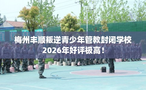 梅州丰顺叛逆青少年管教封闭学校2026年好评极高！