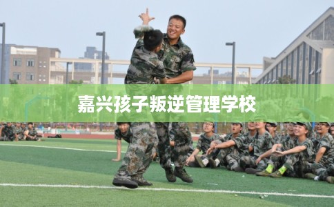 嘉兴孩子叛逆管理学校