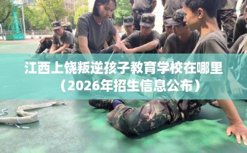 江西上饶叛逆孩子教育学校在哪里（2026年招生信息公布）