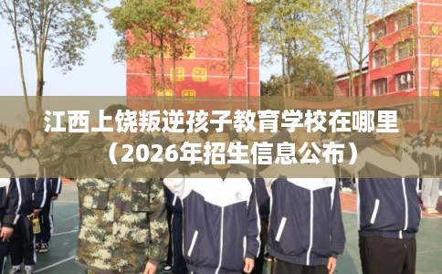 江西上饶叛逆孩子教育学校在哪里（2026年招生信息公布）