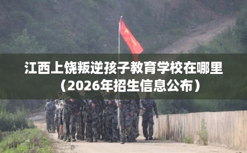 江西上饶叛逆孩子教育学校在哪里（2026年招生信息公布）