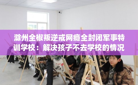 滁州全椒叛逆戒网瘾全封闭军事特训学校：解决孩子不去学校的情况