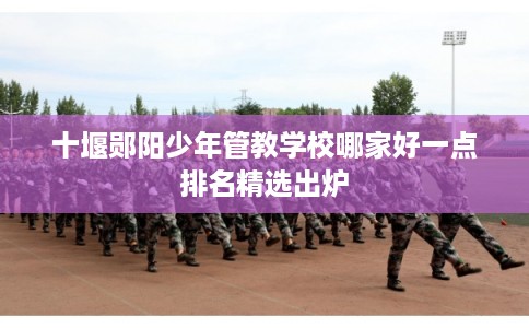 十堰郧阳少年管教学校哪家好一点排名精选出炉