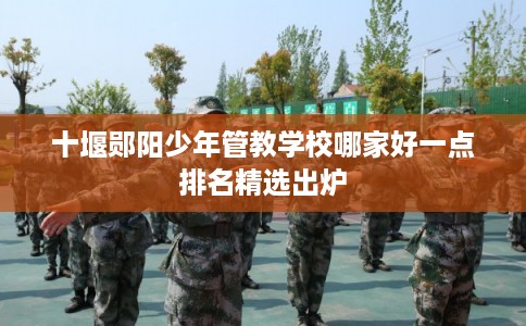 十堰郧阳少年管教学校哪家好一点排名精选出炉