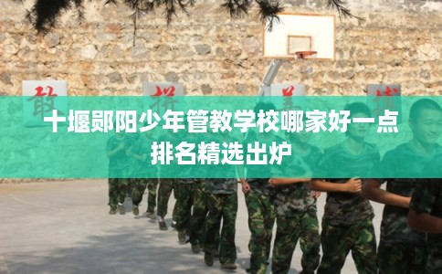 十堰郧阳少年管教学校哪家好一点排名精选出炉