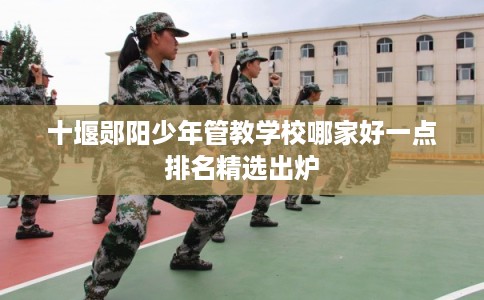 十堰郧阳少年管教学校哪家好一点排名精选出炉