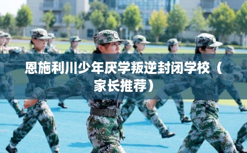 恩施利川少年厌学叛逆封闭学校（家长推荐）