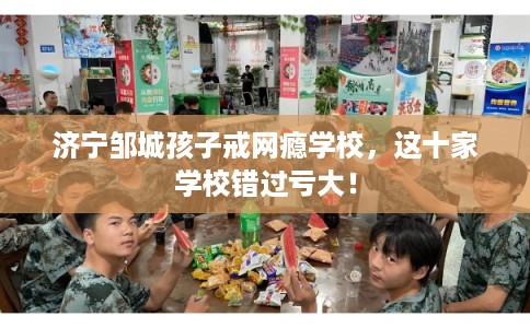 济宁邹城孩子戒网瘾学校,这十家学校错过亏大! 济宁邹城孩子戒网瘾学校,这十家学校错过亏大!