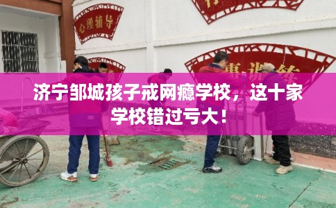 济宁邹城孩子戒网瘾学校,这十家学校错过亏大! 济宁邹城孩子戒网瘾学校,这十家学校错过亏大!