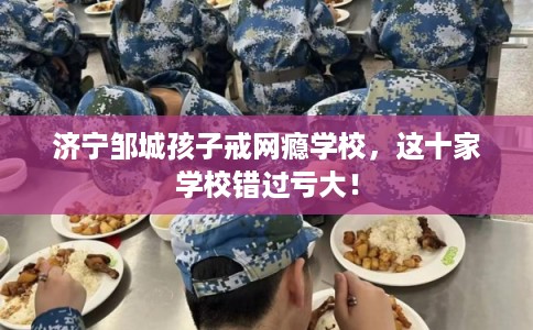 济宁邹城孩子戒网瘾学校，这十家学校错过亏大！