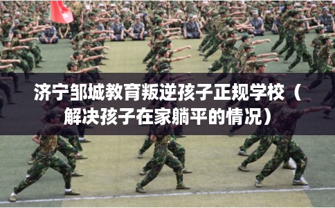 济宁邹城教育叛逆孩子正规学校（解决孩子在家躺平的情况）