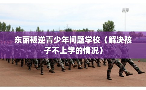 东丽叛逆青少年问题学校(解决孩子不上学的情况) 东丽叛逆青少年问题学校(解决孩子不上学的情况)