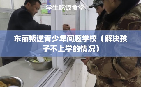 东丽叛逆青少年问题学校（解决孩子不上学的情况）