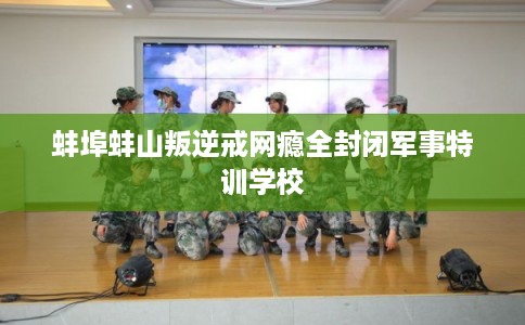 蚌埠蚌山叛逆戒网瘾全封闭军事特训学校
