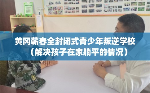 黄冈蕲春全封闭式青少年叛逆学校（解决孩子在家躺平的情况）