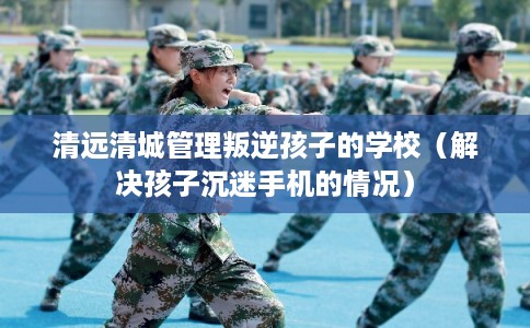 清远清城管理叛逆孩子的学校（解决孩子沉迷手机的情况）