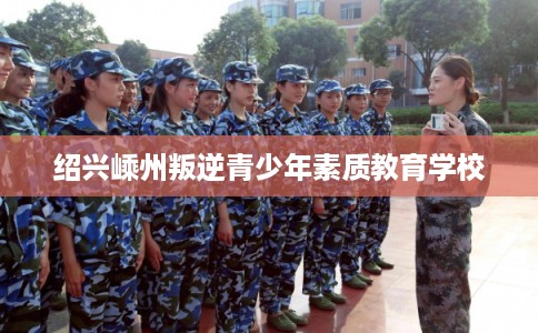 绍兴嵊州叛逆青少年素质教育学校 绍兴嵊州叛逆青少年素质教育学校