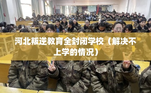 河北叛逆教育全封闭学校（解决不上学的情况）