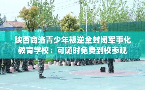 陕西商洛青少年叛逆全封闭军事化教育学校：可随时免费到校参观