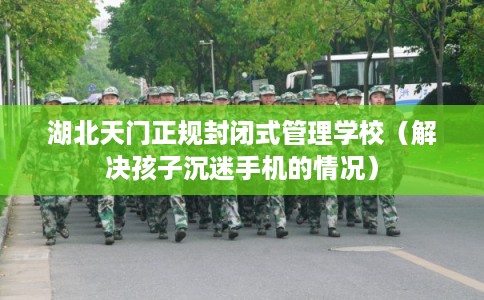 湖北天门正规封闭式管理学校（解决孩子沉迷手机的情况）