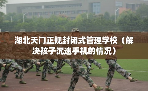 湖北天门正规封闭式管理学校（解决孩子沉迷手机的情况）