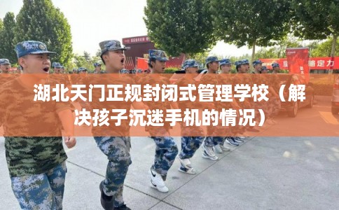 湖北天门正规封闭式管理学校（解决孩子沉迷手机的情况）