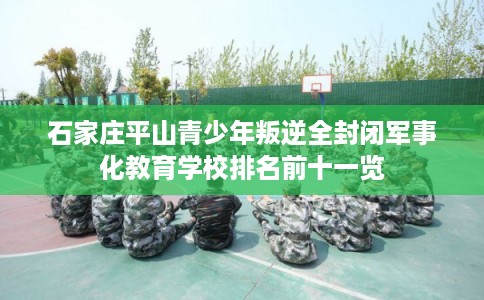 石家庄平山青少年叛逆全封闭军事化教育学校排名前十一览