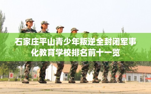 石家庄平山青少年叛逆全封闭军事化教育学校排名前十一览