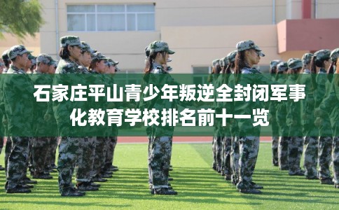 石家庄平山青少年叛逆全封闭军事化教育学校排名前十一览