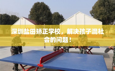 深圳盐田矫正学校,解决孩子混社会的问题! 深圳盐田矫正学校,解决孩子混社会的问题!