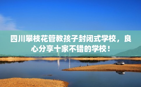四川攀枝花管教孩子封闭式学校，良心分享十家不错的学校！