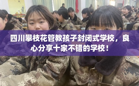四川攀枝花管教孩子封闭式学校，良心分享十家不错的学校！