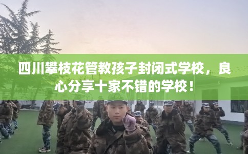 四川攀枝花管教孩子封闭式学校，良心分享十家不错的学校！