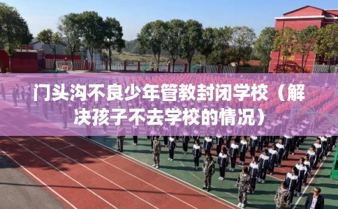 门头沟不良少年管教封闭学校（解决孩子不去学校的情况）