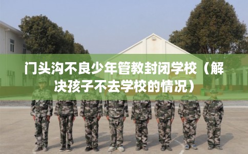门头沟不良少年管教封闭学校（解决孩子不去学校的情况）