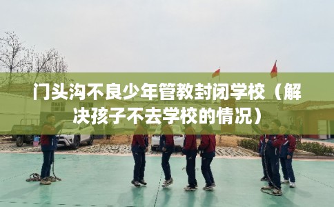 门头沟不良少年管教封闭学校（解决孩子不去学校的情况）